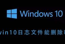 小编分享Win10的日志文件能不能删除（win10日志文件可以删除吗）