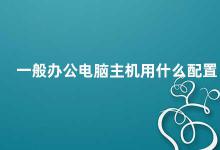 一般办公电脑主机用什么配置 办公电脑主机配置建议