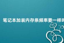 笔记本加装内存条频率要一样吗 笔记本加装内存条的频率应该一致吗