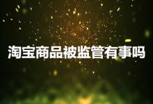 淘宝商品被监管会有事吗？要怎么处理？